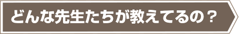 どんな先生たちが教えてるの？